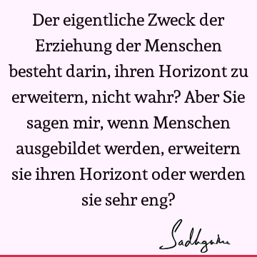 Der eigentliche Zweck der Erziehung der Menschen besteht darin, ihren Horizont zu erweitern, nicht wahr? Aber Sie sagen mir, wenn Menschen ausgebildet werden,