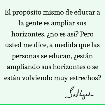 El propósito mismo de educar a la gente es ampliar sus horizontes, ¿no es así? Pero usted me dice, a medida que las personas se educan, ¿están ampliando sus