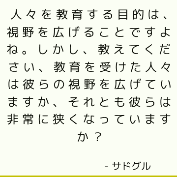 人々を教育する目的は、視野を広げることですよね。 しかし、教えてください、教育を受けた人々は彼らの視野を広げていますか、それとも彼らは非常に狭くなっていますか？