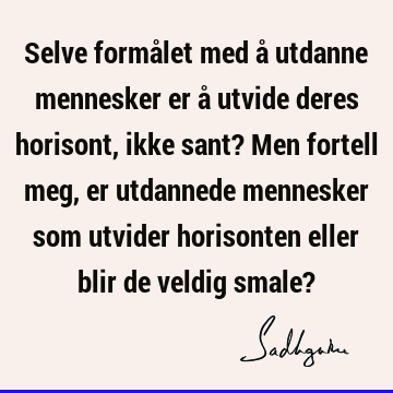 Selve formålet med å utdanne mennesker er å utvide deres horisont, ikke sant? Men fortell meg, er utdannede mennesker som utvider horisonten eller blir de