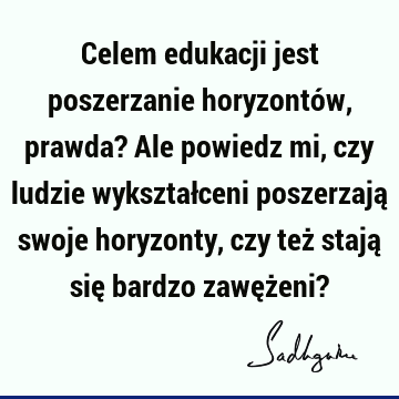 Celem edukacji jest poszerzanie horyzontów, prawda? Ale powiedz mi, czy ludzie wykształceni poszerzają swoje horyzonty, czy też stają się bardzo zawężeni?