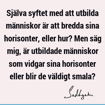 Själva syftet med att utbilda människor är att bredda sina horisonter, eller hur? Men säg mig, är utbildade människor som vidgar sina horisonter eller blir de