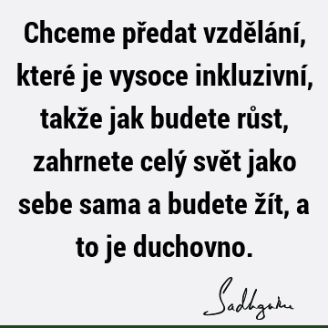 Chceme předat vzdělání, které je vysoce inkluzivní, takže jak budete růst, zahrnete celý svět jako sebe sama a budete žít, a to je