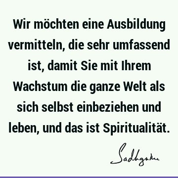 Wir möchten eine Ausbildung vermitteln, die sehr umfassend ist, damit Sie mit Ihrem Wachstum die ganze Welt als sich selbst einbeziehen und leben, und das ist S