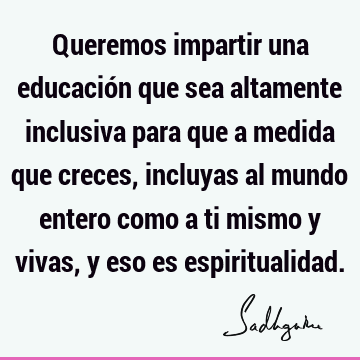 Queremos impartir una educación que sea altamente inclusiva para que a medida que creces, incluyas al mundo entero como a ti mismo y vivas, y eso es