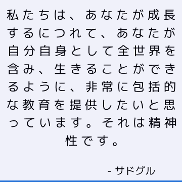 私たちは、あなたが成長するにつれて、あなたが自分自身として全世界を含み、生きることができるように、非常に包括的な教育を提供したいと思っています。それは精神性です。