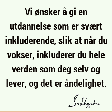 Vi ønsker å gi en utdannelse som er svært inkluderende, slik at når du vokser, inkluderer du hele verden som deg selv og lever, og det er å