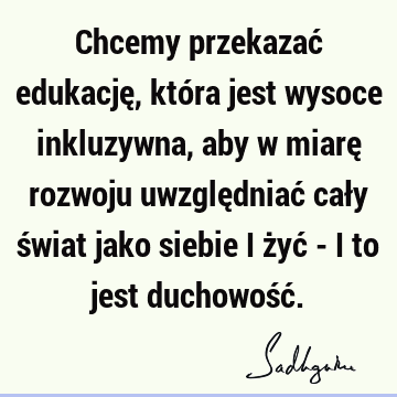 Chcemy przekazać edukację, która jest wysoce inkluzywna, aby w miarę rozwoju uwzględniać cały świat jako siebie i żyć - i to jest duchowość