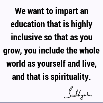 We want to impart an education that is highly inclusive so that as you grow, you include the whole world as yourself and live, and that is