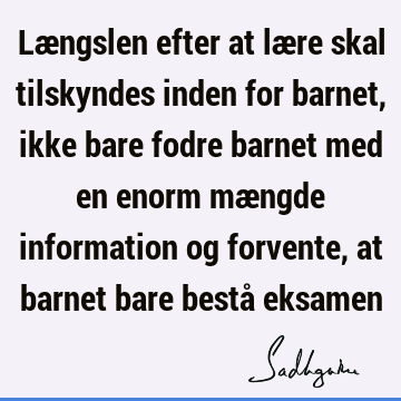 Længslen efter at lære skal tilskyndes inden for barnet, ikke bare fodre barnet med en enorm mængde information og forvente, at barnet bare bestå