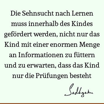 Die Sehnsucht nach Lernen muss innerhalb des Kindes gefördert werden, nicht nur das Kind mit einer enormen Menge an Informationen zu füttern und zu erwarten,