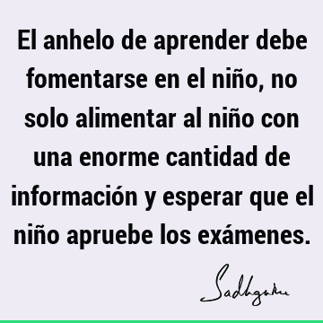 El anhelo de aprender debe fomentarse en el niño, no solo alimentar al niño con una enorme cantidad de información y esperar que el niño apruebe los exá