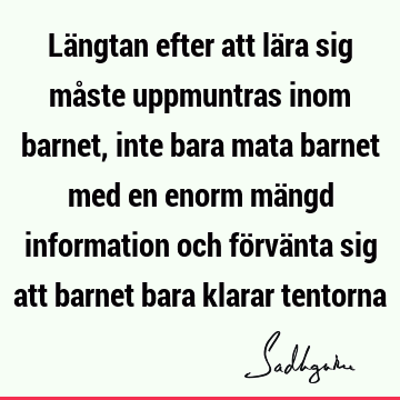 Längtan efter att lära sig måste uppmuntras inom barnet, inte bara mata barnet med en enorm mängd information och förvänta sig att barnet bara klarar