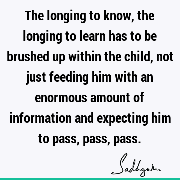 The longing to know, the longing to learn has to be brushed up within the child, not just feeding him with an enormous amount of information and expecting him
