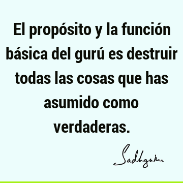 El propósito y la función básica del gurú es destruir todas las cosas que has asumido como