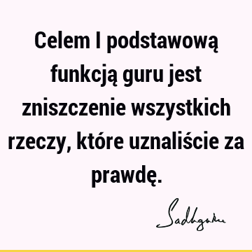 Celem i podstawową funkcją guru jest zniszczenie wszystkich rzeczy, które uznaliście za prawdę