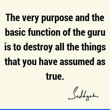 The very purpose and the basic function of the guru is to destroy all the things that you have assumed as