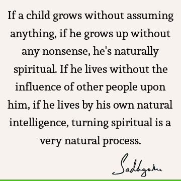 If a child grows without assuming anything, if he grows up without any nonsense, he