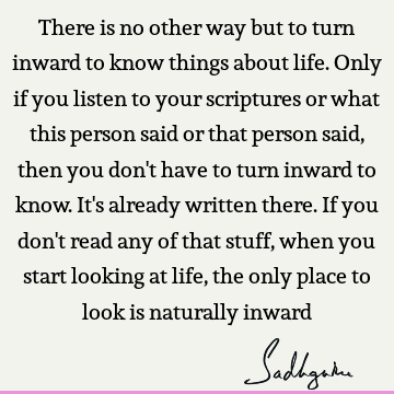 There is no other way but to turn inward to know things about life. Only if you listen to your scriptures or what this person said or that person said, then