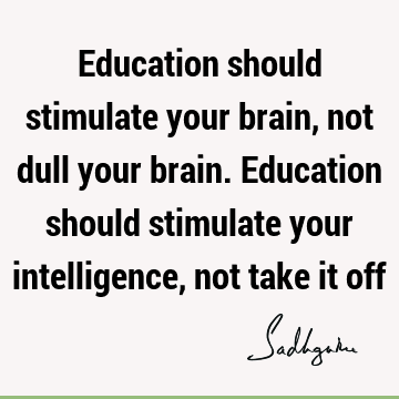 Education should stimulate your brain, not dull your brain. Education should stimulate your intelligence, not take it