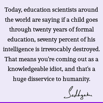 Today, education scientists around the world are saying if a child goes through twenty years of formal education, seventy percent of his intelligence is