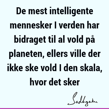 De mest intelligente mennesker i verden har bidraget til al vold på planeten, ellers ville der ikke ske vold i den skala, hvor det