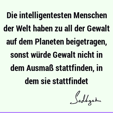 Die intelligentesten Menschen der Welt haben zu all der Gewalt auf dem Planeten beigetragen, sonst würde Gewalt nicht in dem Ausmaß stattfinden, in dem sie