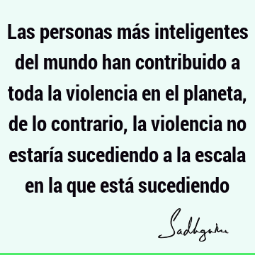 Las personas más inteligentes del mundo han contribuido a toda la violencia en el planeta, de lo contrario, la violencia no estaría sucediendo a la escala en