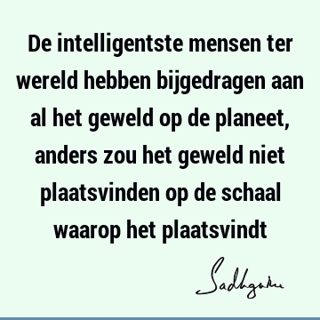 De intelligentste mensen ter wereld hebben bijgedragen aan al het geweld op de planeet, anders zou het geweld niet plaatsvinden op de schaal waarop het