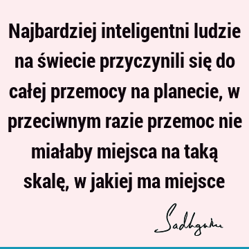 Najbardziej inteligentni ludzie na świecie przyczynili się do całej przemocy na planecie, w przeciwnym razie przemoc nie miałaby miejsca na taką skalę, w