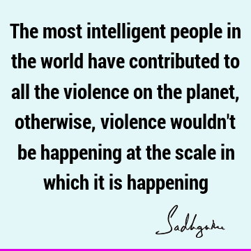 The most intelligent people in the world have contributed to all the violence on the planet, otherwise, violence wouldn