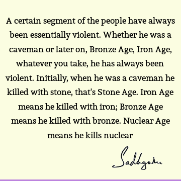A certain segment of the people have always been essentially violent. Whether he was a caveman or later on, Bronze Age, Iron Age, whatever you take, he has