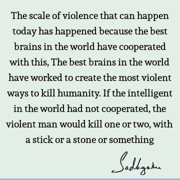 The scale of violence that can happen today has happened because the best brains in the world have cooperated with this, The best brains in the world have