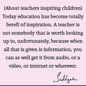 (About teachers inspiring children) Today education has become totally bereft of inspiration. A teacher is not somebody that is worth looking up to,