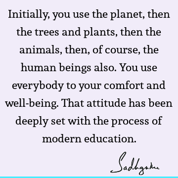 Initially, you use the planet, then the trees and plants, then the animals, then, of course, the human beings also. You use everybody to your comfort and well-