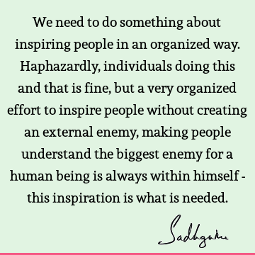We need to do something about inspiring people in an organized way. Haphazardly, individuals doing this and that is fine, but a very organized effort to