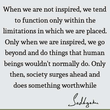 When we are not inspired, we tend to function only within the limitations in which we are placed. Only when we are inspired, we go beyond and do things that