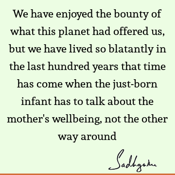 We have enjoyed the bounty of what this planet had offered us, but we have lived so blatantly in the last hundred years that time has come when the just-born