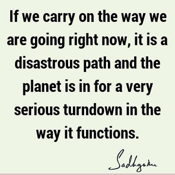 If we carry on the way we are going right now, it is a disastrous path and the planet is in for a very serious turndown in the way it