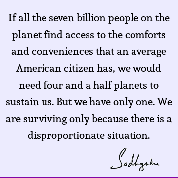 If all the seven billion people on the planet find access to the comforts and conveniences that an average American citizen has, we would need four and a half