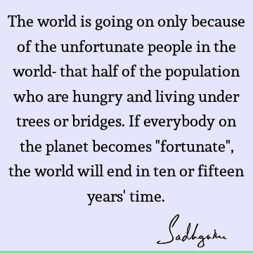 The world is going on only because of the unfortunate people in the world- that half of the population who are hungry and living under trees or bridges. If