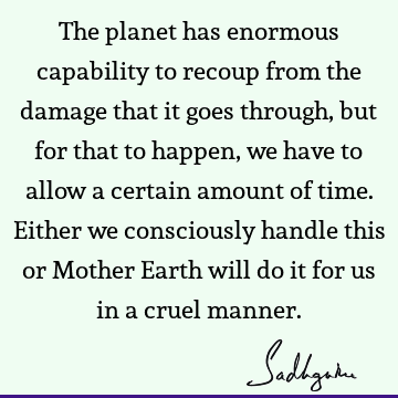 The planet has enormous capability to recoup from the damage that it goes through, but for that to happen, we have to allow a certain amount of time. Either we