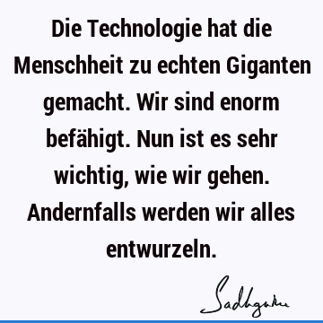 Die Technologie hat die Menschheit zu echten Giganten gemacht. Wir sind enorm befähigt. Nun ist es sehr wichtig, wie wir gehen. Andernfalls werden wir alles