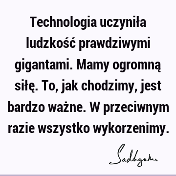 Technologia uczyniła ludzkość prawdziwymi gigantami. Mamy ogromną siłę. To, jak chodzimy, jest bardzo ważne. W przeciwnym razie wszystko