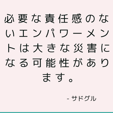 必要な責任感のないエンパワーメントは大きな災害になる可能性があります。