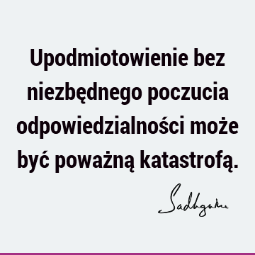 Upodmiotowienie bez niezbędnego poczucia odpowiedzialności może być poważną katastrofą