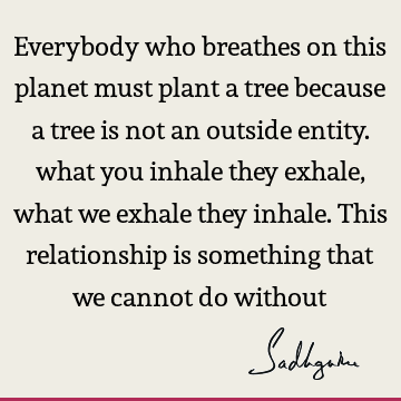 Everybody who breathes on this planet must plant a tree because a tree is not an outside entity. what you inhale they exhale, what we exhale they inhale. This