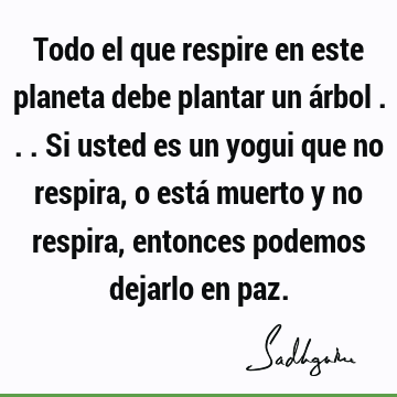 Todo el que respire en este planeta debe plantar un árbol ... Si usted es un yogui que no respira, o está muerto y no respira, entonces podemos dejarlo en