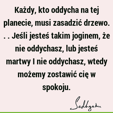 Każdy, kto oddycha na tej planecie, musi zasadzić drzewo... Jeśli jesteś takim joginem, że nie oddychasz, lub jesteś martwy i nie oddychasz, wtedy możemy