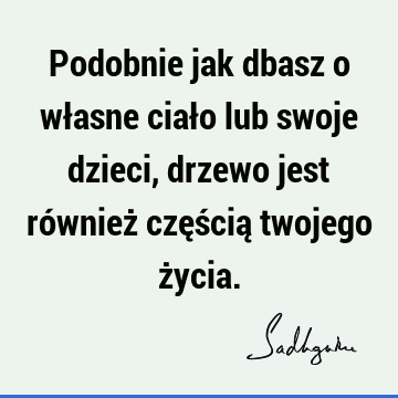 Podobnie jak dbasz o własne ciało lub swoje dzieci, drzewo jest również częścią twojego ż